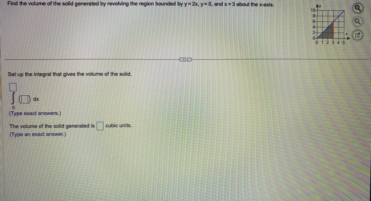 Find the volume of the solid generated by revolving the region bounded by y = 2x, y = 0, and x=3 about the x-axis.
Set up the integral that gives the volume of the solid.
JO
0
(Type exact answers.)
dx
The volume of the solid generated is cubic units.
(Type an exact answer.)
………….
Ау
10-
8-
6-
4-
2-
0-
G