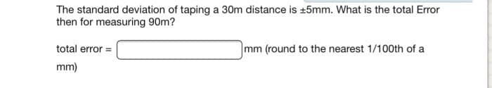 The standard deviation of taping a 30m distance is ±5mm. What is the total Error
then for measuring 90m?
total error =
mm)
mm (round to the nearest 1/100th of a