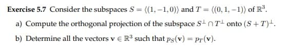 Exercise 5.7 Consider the subspaces S = ((1,-1,0)) and T = ((0, 1, -1)) of R³.
a) Compute the orthogonal projection of the subspace SnT onto (S+T)+.
b) Determine all the vectors v € R³ such that ps(v) = pr(v).