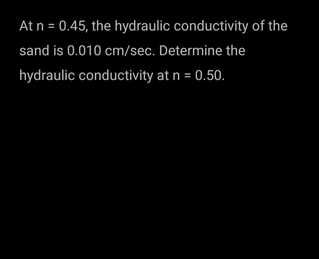 At n = 0.45, the hydraulic conductivity of the
sand is 0.010 cm/sec. Determine the
hydraulic conductivity at n = 0.50.