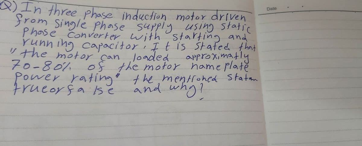 In three phase induction motor driven
from Singlé Phase supply using static
Date
Converter with starting and
runn ing capacitori I t is stafed that
U the motor'can Joaded
70-80% of the motor hame platě
Power ratingo the mentroncd Statm
frueorsa se
approximatly
and whg!
