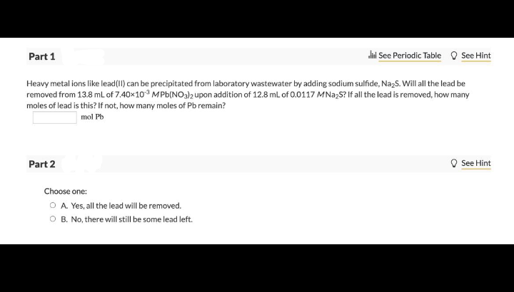 Part 1
i See Periodic Table O See Hint
Heavy metal ions like lead(II) can be precipitated from laboratory wastewater by adding sodium sulfide, NazS. Will all the lead be
removed from 13.8 ml of 7.40x10 MPb(NO3)2 upon addition of 12.8 mL of 0.0117 MNa,S? If all the lead is removed, how many
moles of lead is this? If not, how many moles of Pb remain?
mol Pb
Part 2
See Hint
Choose one:
O A Yes, all the lead will be removed.
O B. No, there will still be some lead left.
