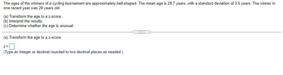 The ages of the winners of a cycling tournament are approximately bell-shaped. The mean age is 28.7 years, with a standard deviation of 3.6 years. The winner in
one recent year was 28 years old.
(a) Transform the age to a z-score.
(b) Interpret the results.
(c) Determine whether the age is unusual.
(a) Transform the age to a z-score.
(Type an integer or decimal rounded to two decimal places as needed.)
