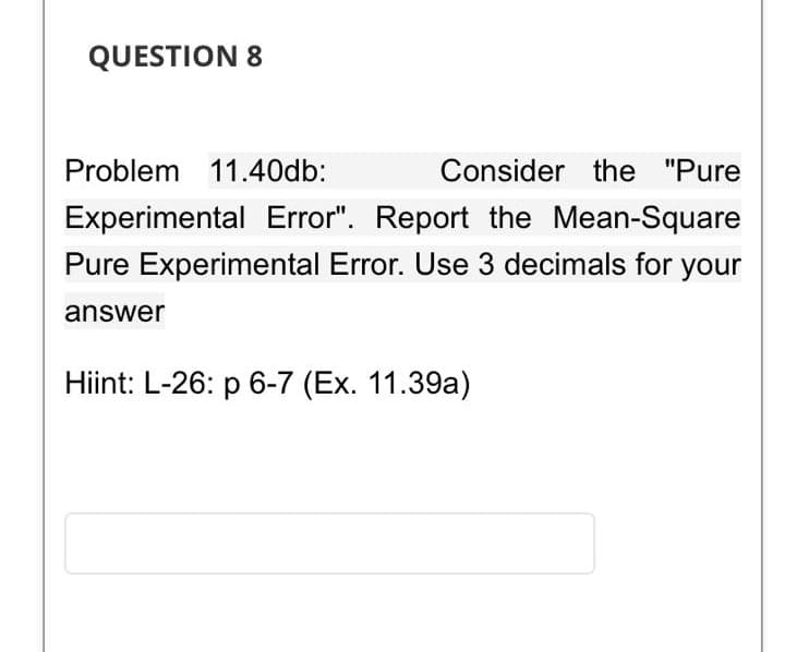 QUESTION 8
Problem 11.40db:
Consider the "Pure
Experimental Error". Report the Mean-Square
Pure Experimental Error. Use 3 decimals for your
answer
Hiint: L-26: p 6-7 (Ex. 11.39a)
