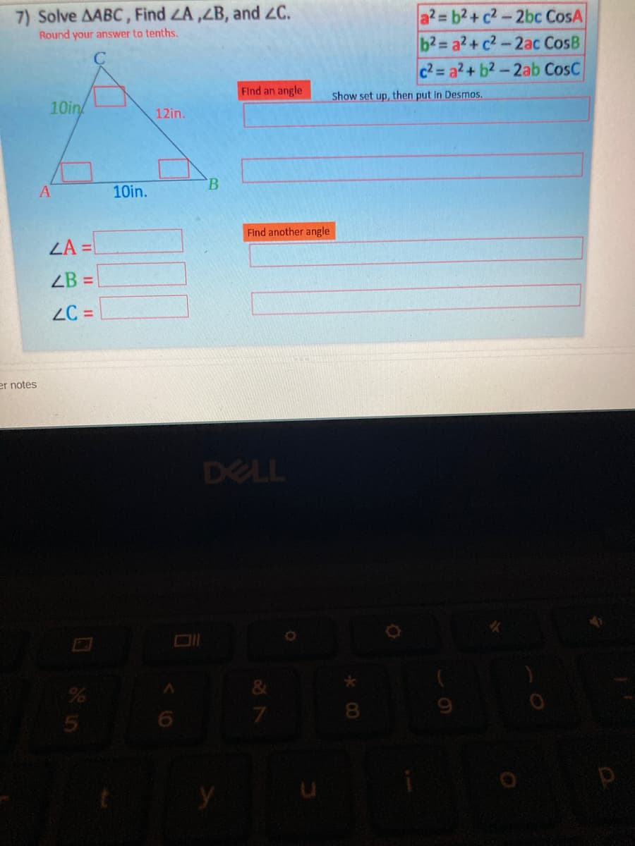 7) Solve AABC, Find LA ,ZB, and ZC.
Round your answer to tenths.
a2 b2+ c2-2bc CosA
b2= a2+ c2-2ac CosB
c2= a2+ b2-2ab CosC
Find an angle
Show set up, then put in Desmos.
10in
12in.
A
10in.
Find another angle
%3D
ZB =
ZC =
er notes
DELL
7.
8
