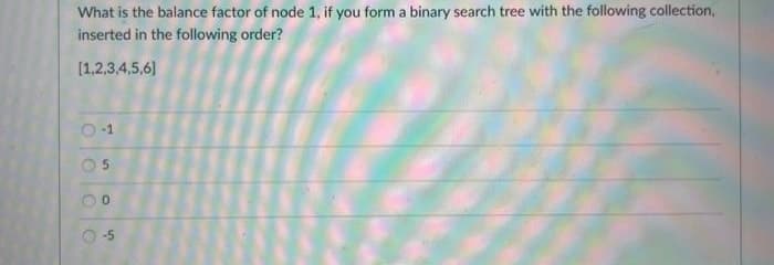 What is the balance factor of node 1, if you form a binary search tree with the following collection,
inserted in the following order?
[1,2,3,4,5,6]
5