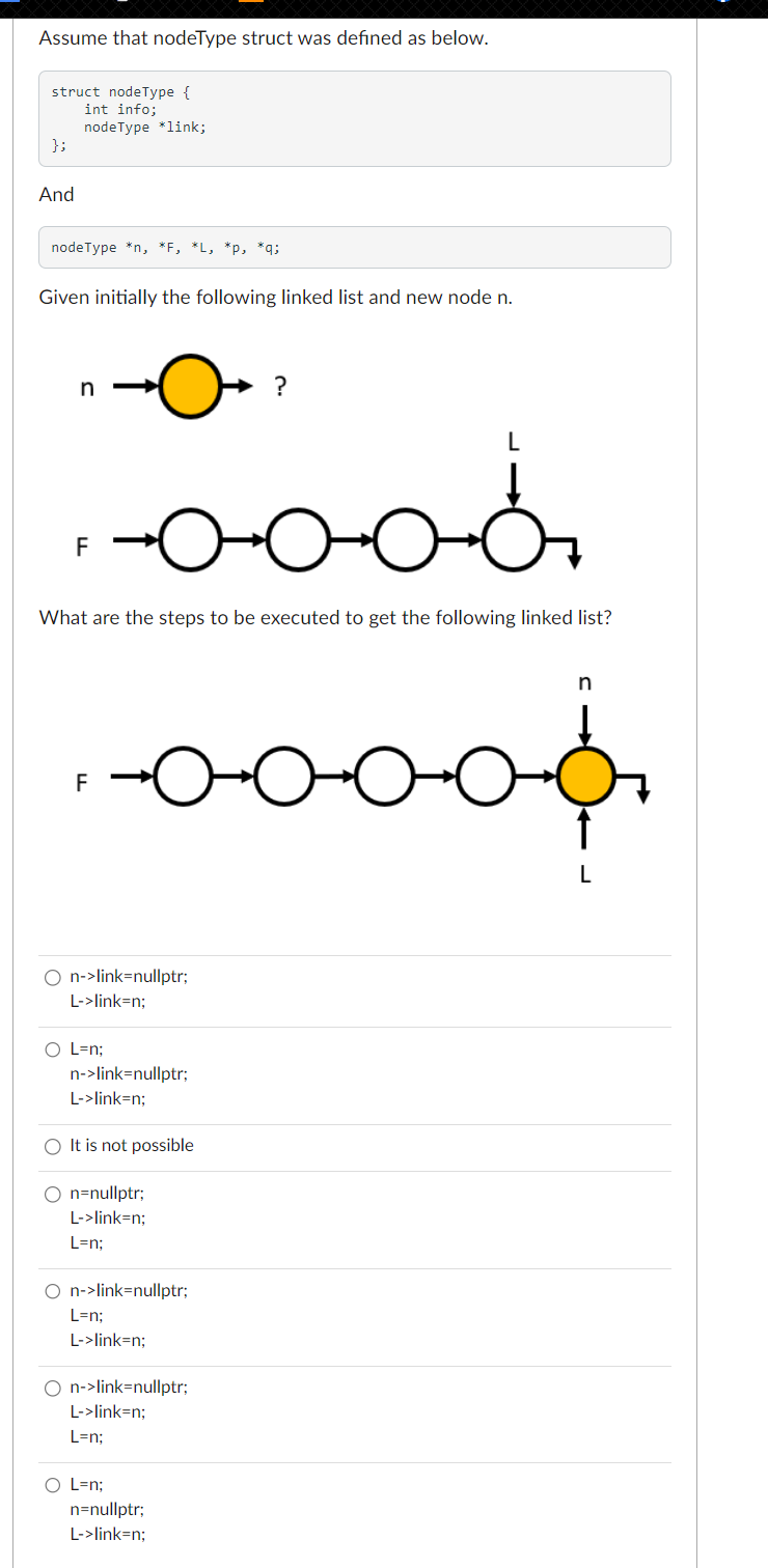 Assume that nodeType struct was defined as below.
struct nodeType {
int info;
};
And
nodeType *link;
nodeType *n, *F, *L, *p, *q;
Given initially the following linked list and new node n.
n
F
F
What are the steps to be executed to get the following linked list?
O L=n;
O n->link=nullptr;
L->link=n;
-0-0-0-6.
n->link=nullptr;
L->link=n:
O It is not possible
n=nullptr;
L->link=n;
L=n;
DOC
O n->link=nullptr;
L=n;
L->link=n;
O L=n;
?
O n->link=nullptr;
L->link=n;
L=n;
n=nullptr;
L->link=n;
محمد
D-0
n
L