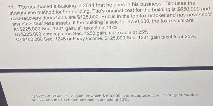 11. Tito purchased a building in 2014 that he uses in his business. Tito uses the
straight-line method for the building. Tito's original cost for the building is $650,000 and
cost-recovery deductions are $125,000. Eric is in the top tax bracket and has never sold
any other business assets. If the building is sold for $750,000, the tax results are
A) $225,000 Sec. 1231 gain, all taxable at 20%.
B) $225,000 unrecaptured Sec. 1250 gain, all taxable at 25%.
C) $100,000 Sec. 1245 ordinary income, $125,000 Sec. 1231 gain taxable at 20%.
D) $225,000 Sec. 1231 gain, of which $100,000 is unrecaptured Sec. 1250 gain taxable
at 25% and the $125,000 balance is taxable at 20%.