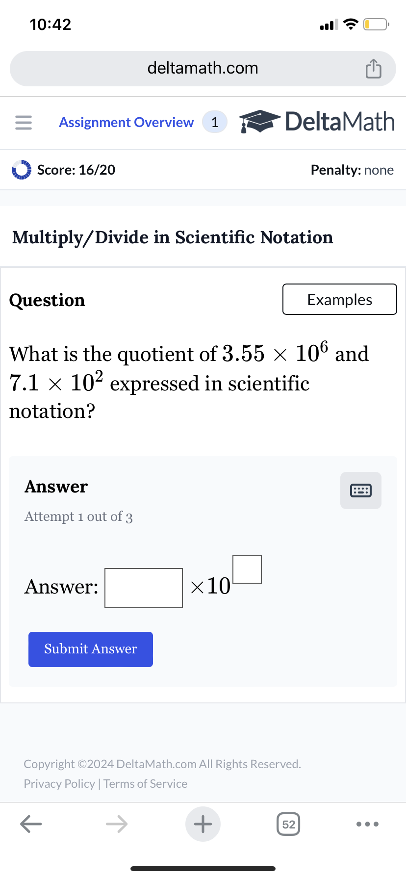 10:42
deltamath.com
Assignment Overview 1
DeltaMath
Score: 16/20
Penalty: none
Multiply/Divide in Scientific Notation
Question
Examples
What is the quotient of 3.55 × 106 and
7.1 × 10² expressed in scientific
notation?
Answer
Attempt 1 out of 3
Answer:
Submit Answer
×10
Copyright ©2024 DeltaMath.com All Rights Reserved.
Privacy Policy | Terms of Service
←
+
52