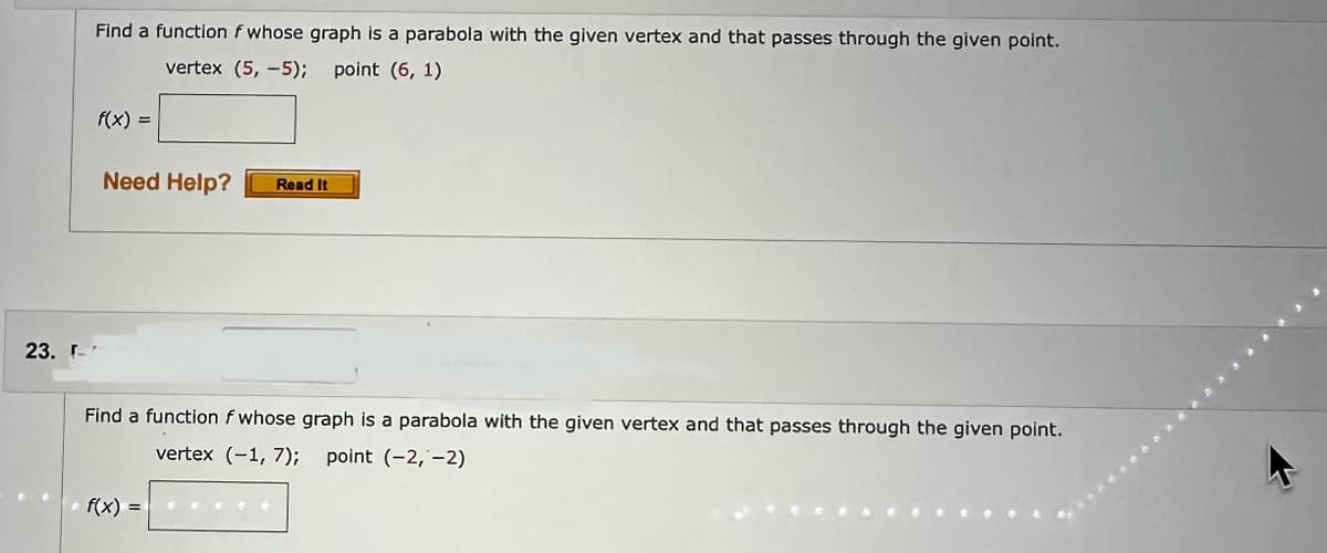 23. r
Find a function f whose graph is a parabola with the given vertex and that passes through the given point.
vertex (5,-5); point (6, 1)
f(x) =
Need Help? Read It
Find a function f whose graph is a parabola with the given vertex and that passes through the given point.
vertex (-1, 7); point (-2,-2)
f(x) =