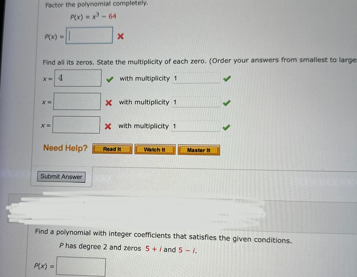 Factor the polynomial completely.
P(x) = x³ - 64
P(x) = 1
Find all its zeros. State the multiplicity of each zero. (Order your answers from smallest to larges
4
with multiplicity 1
X =
X =
X =
Need Help?
Submit Answer
X
P(x) =
X with multiplicity 1
X with multiplicity 1
Read It
Watch It
Master It
Find a polynomial with integer coefficients that satisfies the given conditions.
P has degree 2 and zeros 5 + i and 5 - i.
CE