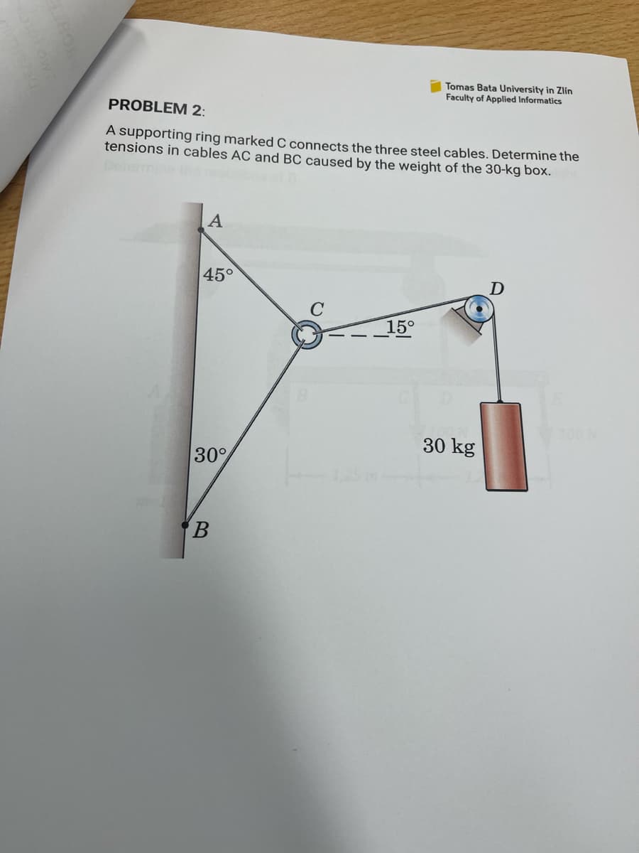 Tomas Bata University in Zlín
Faculty of Applied Informatics
PROBLEM 2:
A supporting ring marked C connects the three steel cables. Determine the
tensions in cables AC and BC caused by the weight of the 30-kg box.
A
45°
D
C
15°
100 N
30 kg
30%
B