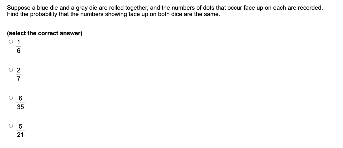 Suppose a blue die and a gray die are rolled together, and the numbers of dots that occur face up on each are recorded.
Find the probability that the numbers showing face up on both dice are the same.
(select the correct answer)
1
6
27
○ 2
C
6
35
21
52
О