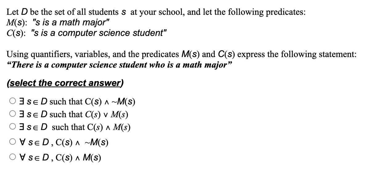 Let D be the set of all students s at your school, and let the following predicates:
M(s): "s is a math major"
C(s): "s is a computer science student"
Using quantifiers, variables, and the predicates M(s) and C(s) express the following statement:
"There is a computer science student who is a math major"
(select the correct answer)
SED such that C(s) ^ ~M(s)
OSED such that C(s) v M(s)
SED such that C(s) ^ M(s)
OVSED, C(s) A ~M(S)
SED, C(S) ^ M(s)