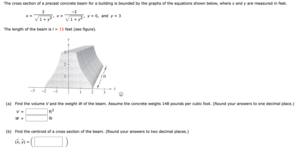 The cross section of a precast concrete beam for a building is bounded by the graphs of the equations shown below, where x and y are measured in feet.
2
-2
1+ y²¹
1 + y²
The length of the beam is / = 15 feet (see figure).
X =
V =
W =
X =
2
(x, y) =
I
y = 0, and y = 3
2
/ ft
+
3
(a) Find the volume V and the weight W of the beam. Assume the concrete weighs 148 pounds per cubic foot. (Round your answers to one decimal place.)
ft³
lb
X
(b) Find the centroid of a cross section of the beam. (Round your answers to two decimal places.)
(