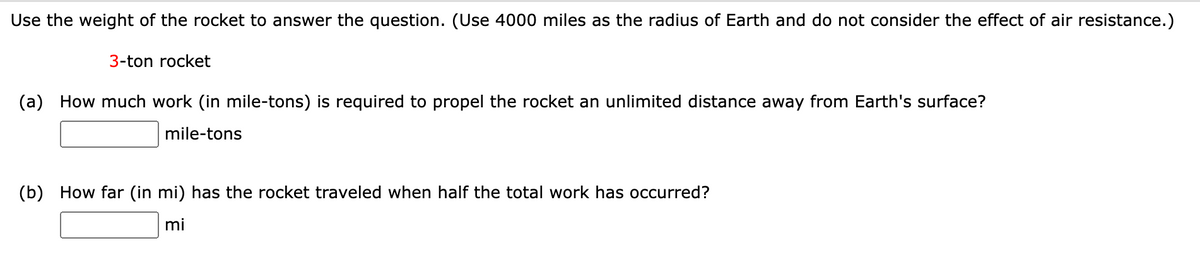 Use the weight of the rocket to answer the question. (Use 4000 miles as the radius of Earth and do not consider the effect of air resistance.)
3-ton rocket
(a) How much work (in mile-tons) is required to propel the rocket an unlimited distance away from Earth's surface?
mile-tons
(b) How far (in mi) has the rocket traveled when half the total work has occurred?
mi