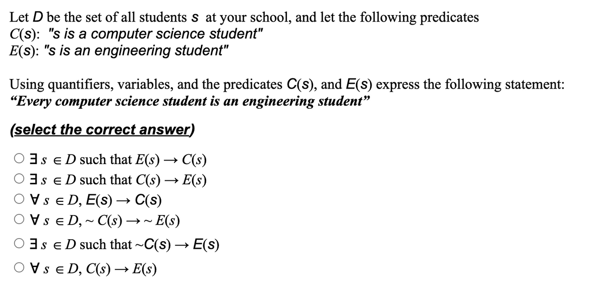 Let D be the set of all students s at your school, and let the following predicates
C(s): "s is a computer science student"
E(s): "s is an engineering student"
Using quantifiers, variables, and the predicates C(s), and E(s) express the following statement:
"Every computer science student is an engineering student"
(select the correct answer)
SED such that E(s) → C(s)
SED such that C(s) → E(s)
VSED, E(s) → C(s)
VSED,~ C(s) →→~ E(s)
SED such that ~C(s) → E(s)
SED, C(s) → E(s)