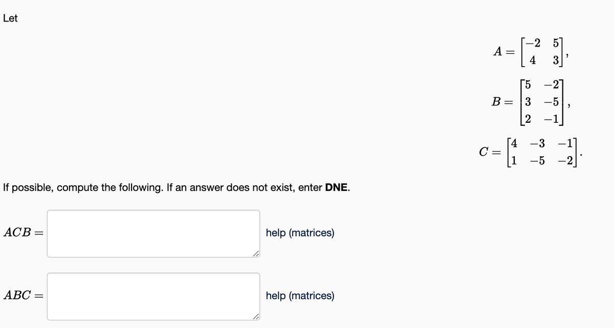 Let
If possible, compute the following. If an answer does not exist, enter DNE.
ACB =
ABC =
help (matrices)
help (matrices)
A
B
=
¤= [₁
с
-2 5
4
'N w cr
-21
3 -5 ,
"
5
-3 -1]
-5-2