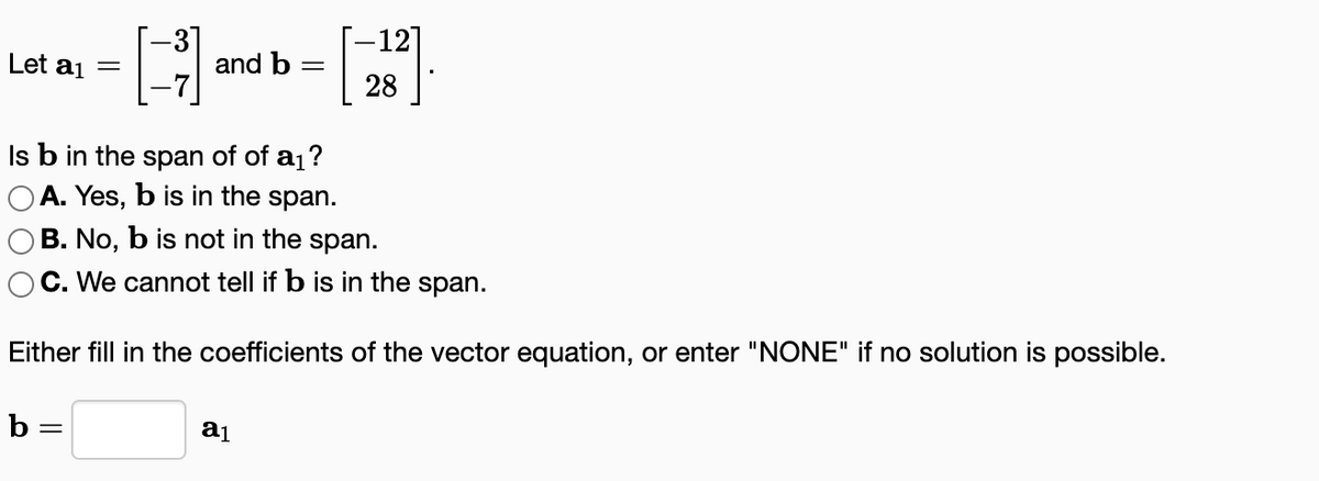 Let a₁ =
and b =
b=
Is b in the span of of a₁?
OA. Yes, b is in the span.
B. No, b is not in the span.
C. We cannot tell if b is in the span.
Either fill in the coefficients of the vector equation, or enter "NONE" if no solution is possible.
-12]
28
a₁