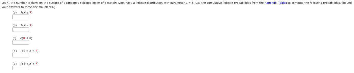 Let X, the number of flaws on the surface of a randomly selected boiler of a certain type, have a Poisson distribution with parameter μ = 5. Use the cumulative Poisson probabilities from the Appendix Tables to compute the following probabilities. (Round
your answers to three decimal places.)
(a)
P(X ≤ 7)
(b)
P(X = 7)
(c)
P(8 ≤ X)
(d)
P(5 ≤ X ≤7)
(e) P(5< x < 7)