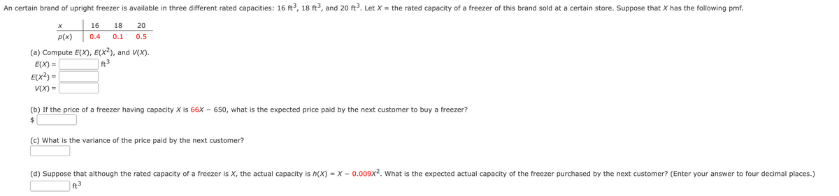 An certain brand of upright freezer is available in three different rated capacities: 16 ft ³, 18 ft³, and 20 ft³. Let X = the rated capacity of a freezer of this brand sold at a certain store. Suppose that X has the following pmf.
X
p(x)
16
18
20
0.4 0.1 0.5
(a) Compute E(X), E(X²), and V(X).
=
E(X) =
E(X2) =
V(X) =
ft³
(b) If the price of a freezer having capacity X is 66X - 650, what is the expected price paid by the next customer to buy a freezer?
$
(c) What is the variance of the price paid by the next customer?
(d) Suppose that although the rated capacity of a freezer is X, the actual capacity is h(x) = X - 0.009X². What is the expected actual capacity of the freezer purchased by the next customer? (Enter your answer to four decimal places.)
ft³