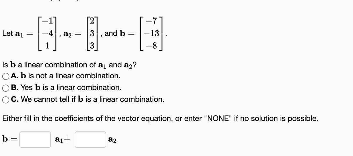 Let a₁ = -4, a₂ = 3 and b =
"
Is b a linear combination of a₁ and a₂?
OA. b is not a linear combination.
B. Yes b is a linear combination.
C. We cannot tell if b is a linear combination.
b=
-7
-B
-13
-8
Either fill in the coefficients of the vector equation, or enter "NONE" if no solution is possible.
a₁+
a2