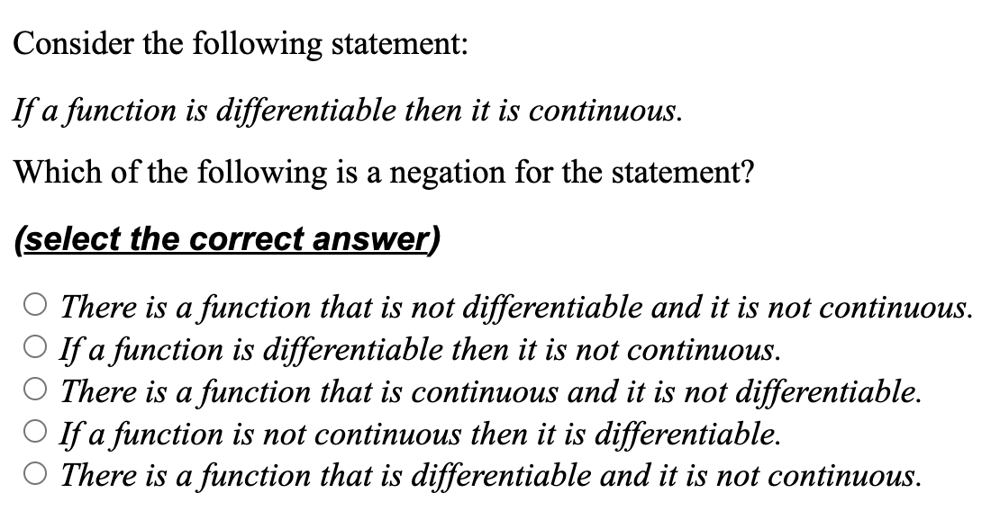 Consider the following statement:
If a function is differentiable then it is continuous.
Which of the following is a negation for the statement?
(select the correct answer)
There is a function that is not differentiable and it is not continuous.
If a function is differentiable then it is not continuous.
There is a function that is continuous and it is not differentiable.
If a function is not continuous then it is differentiable.
There is a function that is differentiable and it is not continuous.