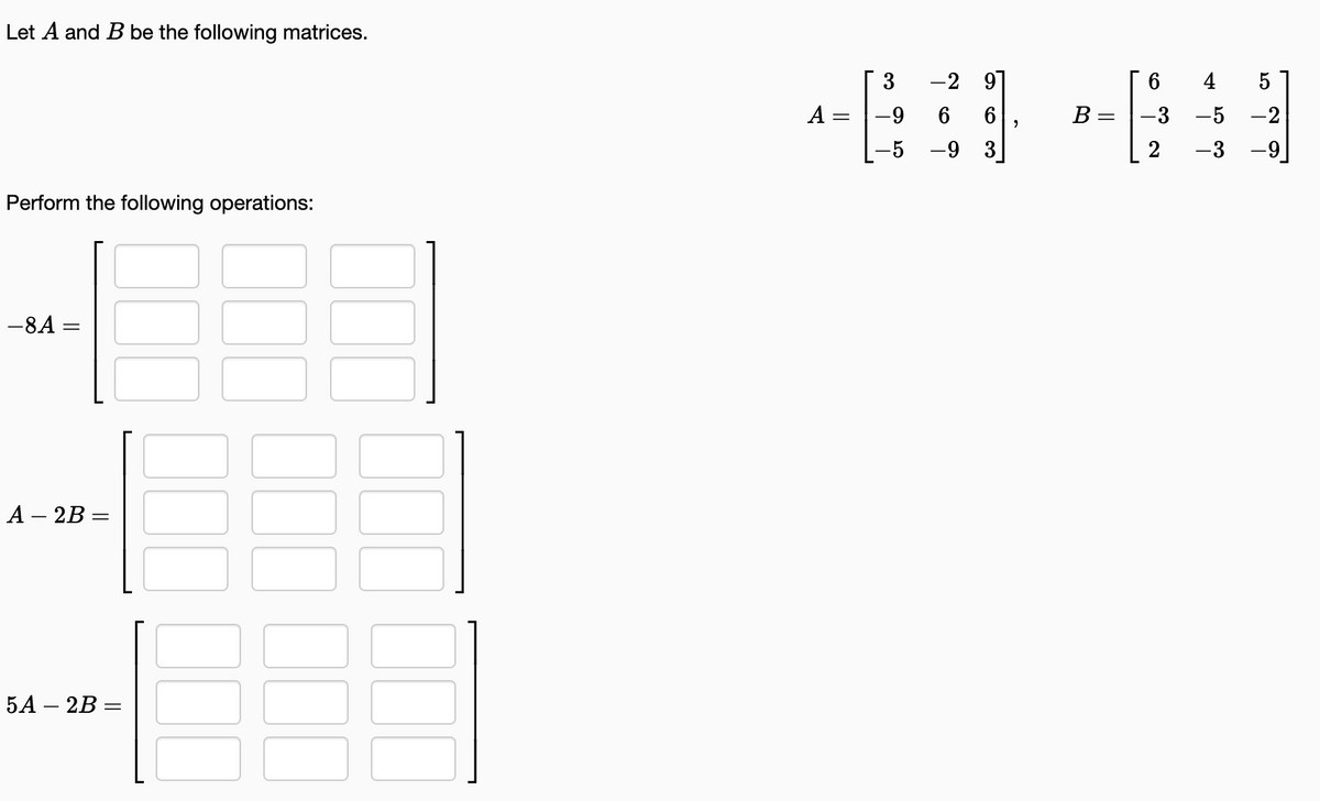 Let A and B be the following matrices.
Perform the following operations:
-8A =
A2B =
5A - 2B =
00
3 -2 9
4
461 +61
A
= -9
B = -3 -5 -2
-9 3