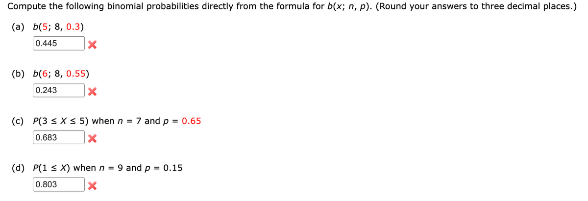 Compute the following binomial probabilities directly from the formula for b(x; n, p). (Round your answers to three decimal places.)
(a) b(5; 8, 0.3)
0.445
(b) b(6; 8, 0.55)
0.243
X
(c) P(3 ≤ x ≤ 5) when n = 7 and p = 0.65
0.683
(d) P(1 ≤ X) when n = 9 and p = 0.15
0.803
×