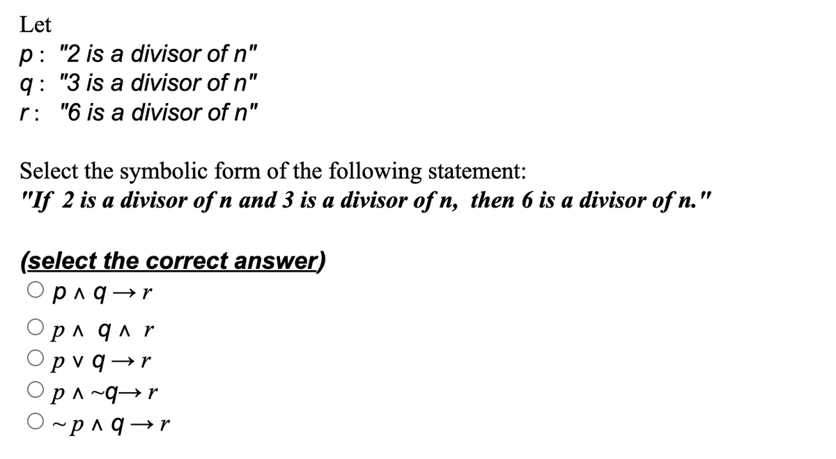 Let
p: "2 is a divisor of n"
q: "3 is a divisor of n"
r: "6 is a divisor of n"
Select the symbolic form of the following statement:
"If 2 is a divisor of n and 3 is a divisor of n, then 6 is a divisor of n."
(select the correct answer)
p ^q → r
p^ q ^ r
pv q → r
P^~qr
O~p^q→r