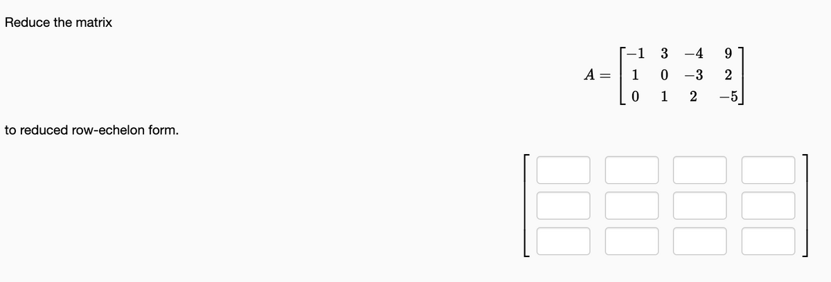 **Objective:**

Reduce the matrix to reduced row-echelon form.

**Matrix:**

\[ A = \begin{bmatrix} -1 & 3 & -4 & 9 \\ 1 & 0 & -3 & 2 \\ 0 & 1 & 2 & -5 \end{bmatrix} \]

**Instructions:**

Follow the steps of Gaussian elimination to transform the matrix into its reduced row-echelon form (RREF). The RREF is a special form of a matrix that is useful for solving linear equations, among other applications in linear algebra.

**Visual Aid:**

There is also a placeholder for a 3x4 matrix template with blank spaces indicating where you should input the entries as you calculate the reduced row-echelon form.

**Explanation:**

Perform row operations to achieve the following goals:
- The leading entry in each nonzero row is 1 (also known as a leading 1).
- Each leading 1 is the only nonzero entry in its column.
- Each leading 1 moves to the right as you move down the rows.
- Rows with all zero entries, if any, are at the bottom of the matrix.

Use elementary row operations to simplify the matrix:
1. Swap rows if necessary.
2. Multiply a row by a nonzero scalar.
3. Add or subtract the multiple of one row from another row. 

Insert the resulting matrix entries into the blank 3x4 template after each step to track your progress.