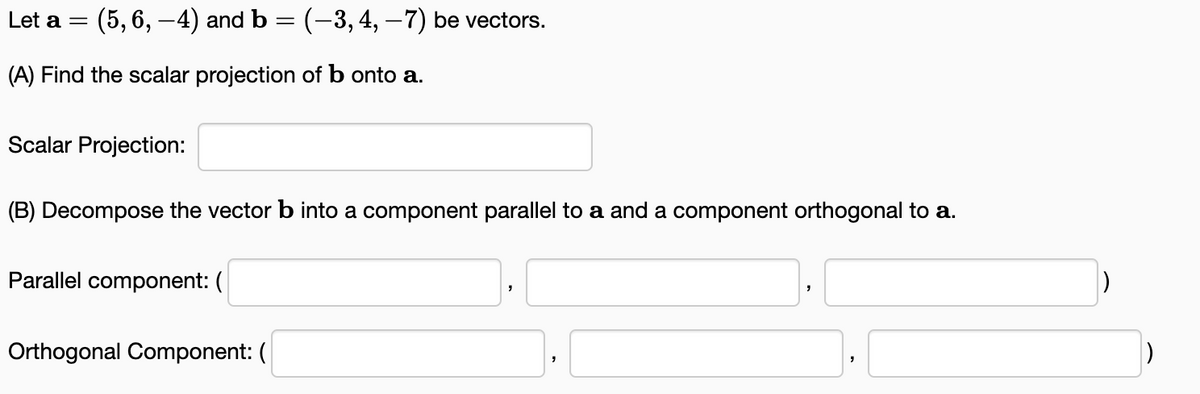 Let a = (5, 6, −4) and b = (-3, 4, −7) be vectors.
(A) Find the scalar projection of b onto a.
Scalar Projection:
(B) Decompose the vector b into a component parallel to a and a component orthogonal to a.
Parallel component: (
Orthogonal Component: (
"
"
"