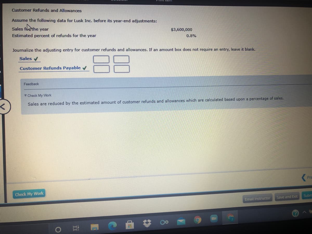 Customer Refunds and Allowances
Assume the following data for Lusk Inc. before its year-end adjustments:
Sales fasthe year
$3,600,000
Estimated percent of refunds for the year
0.8%
Journalize the adjusting entry for customer refunds and allowances. If an amount box does not require an entry, leave it blank.
88
Sales v
Customer Refunds Payable v
Feedback
Check My Work
Sales are reduced by the estimated amount of customer refunds and allowances which are calculated based upon a percentage of sales.
Pre
Check My Work
Subm
Save and Exit
Email Instructor
