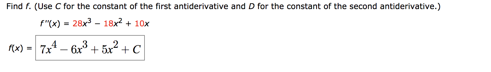 Find f. (Use C for the constant of the first antiderivative and D for the constant of the second antiderivative.)
f"(x)
28x3 – 18x2 + 10x
%|
f(x)
= 7x4 – 6x3
+ 5x2 + C
