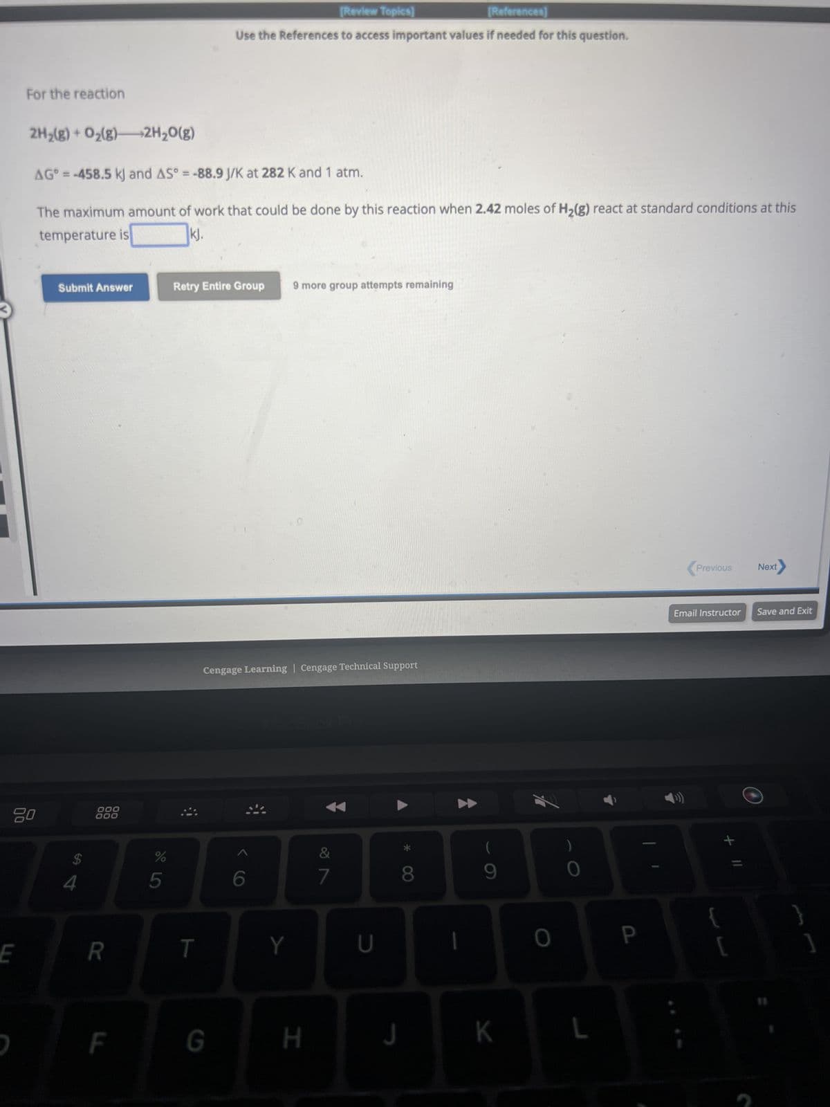 ←
E
For the reaction
80
D
2H₂(g) + O₂(g)
2H₂O(g)
AG = -458.5 kJ and AS° = -88.9 J/K at 282 K and 1 atm.
The maximum amount of work that could be done by this reaction when 2.42 moles of H₂(g) react at standard conditions at this
temperature is
kj.
Submit Answer
4
000
000
R
F
%
5
[Review Topics]
[References]
Use the References to access important values if needed for this question.
Retry Entire Group 9 more group attempts remaining
T
Cengage Learning | Cengage Technical Support
G
6
Y
H
&
7
U
J
8
1
(
9
K
O
0
L
P
Previous Next
Email Instructor Save and Exit
+ 11
{
[
1