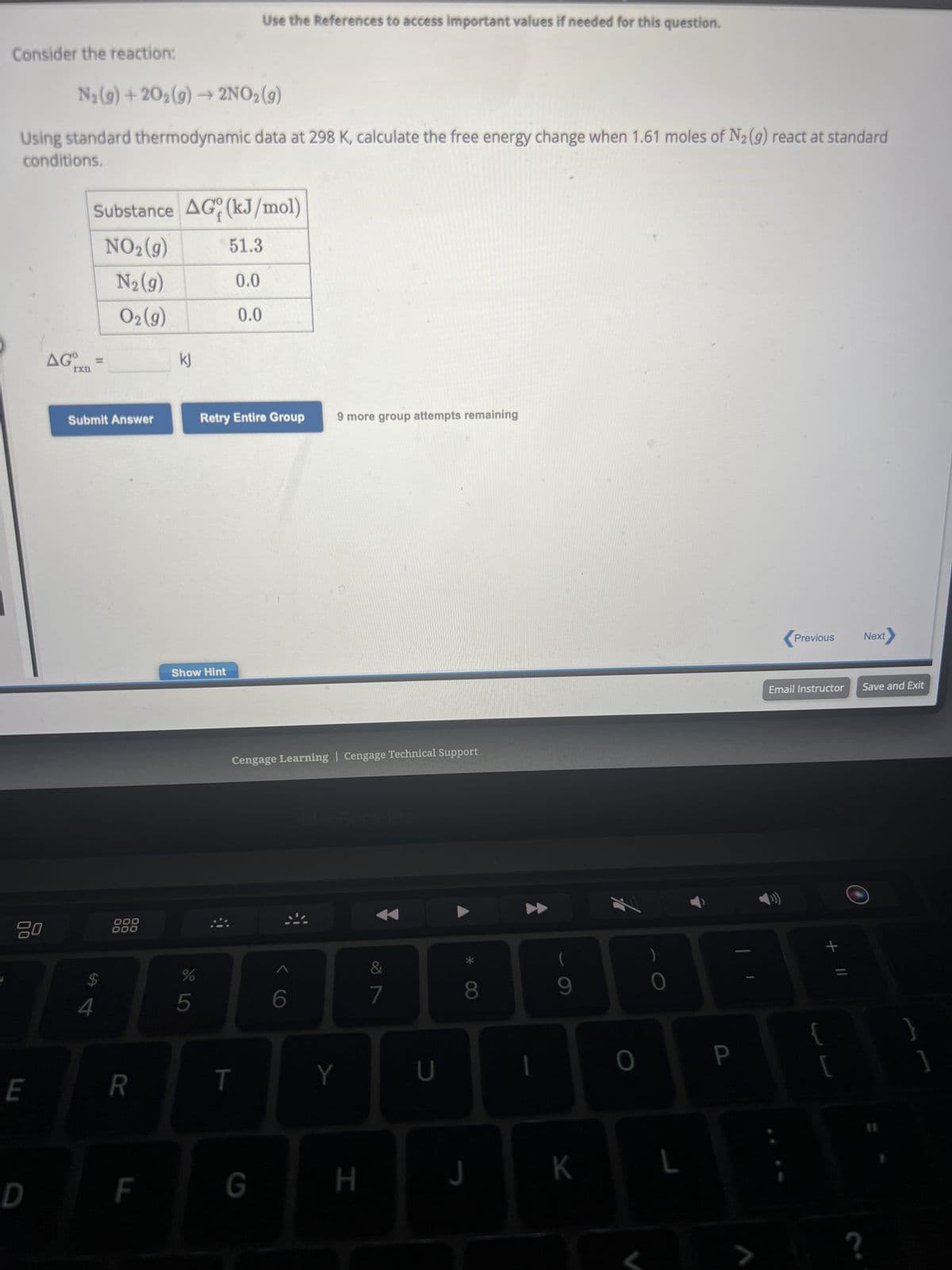 Consider the reaction:
N₂(g) +20₂(g) → 2NO₂(g)
Using standard thermodynamic data at 298 K, calculate the free energy change when 1.61 moles of N₂ (g) react at standard
conditions.
80
E
D
AGO
rxn
Substance AG (kJ/mol)
NO₂(g)
N₂ (9)
0₂ (9)
Submit Answer
$
4
000
000
R
F
kj
Show Hint
%
5
Use the References to access important values if needed for this question.
51.3
0.0
0.0
Retry Entire Group 9 more group attempts remaining
Cengage Learning | Cengage Technical Support
T
G
6
Y
H
&
7
U
8
J
1
9
K
0
0
L
P
>
<Previous Next
Email Instructor Save and Exit
+ 11
{ }
]
[
?