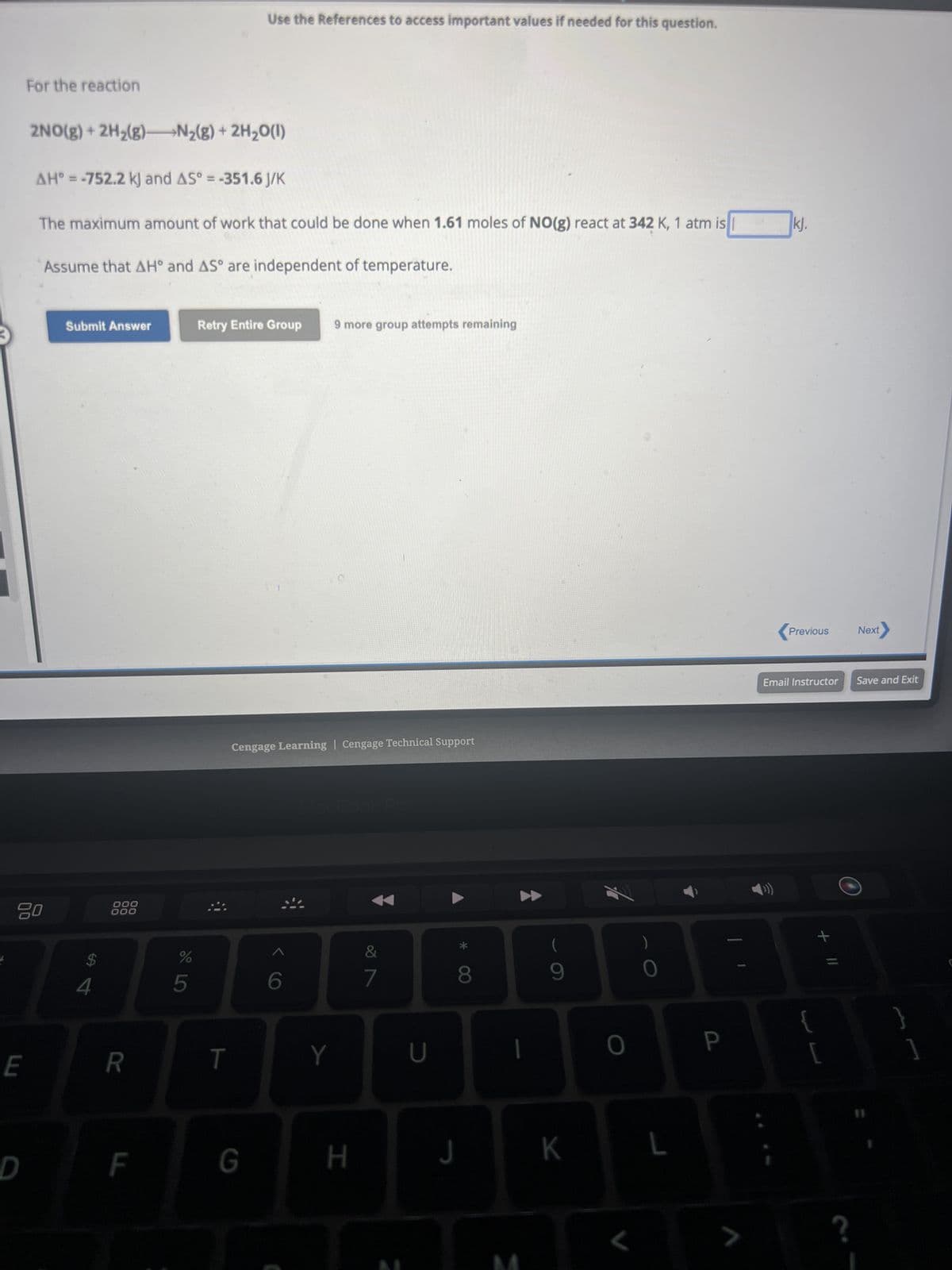 E
For the reaction
80
D
2NO(g) + 2H₂(g)
N₂(g) + 2H₂O(1)
AH = -752.2 kJ and AS° = -351.6 J/K
The maximum amount of work that could be done when 1.61 moles of NO(g) react at 342 K, 1 atm is
Assume that AH° and AS° are independent of temperature.
Submit Answer
$
4
000
000
R
F
do L
%
5
Use the References to access important values if needed for this question.
Retry Entire Group 9 more group attempts remaining
T
Cengage Learning Cengage Technical Support
G
6
Y
H
&
7
U
*
8
J
1
(
9
K
0
L
0
L
P
7
kj.
Previous
Email Instructor Save and Exit
11 +
L
Next
?
11
}
]