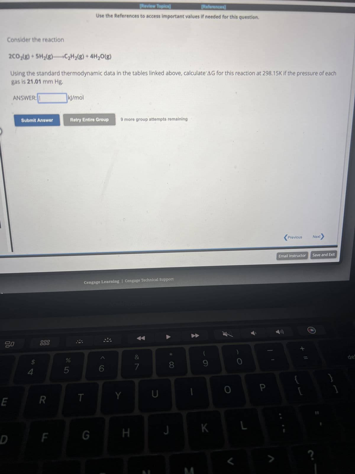 Consider the reaction
2CO₂(g) + 5H₂(g)
Using the standard thermodynamic data in the tables linked above, calculate AG for this reaction at 298.15K if the pressure of each
gas is 21.01 mm Hg.
ANSWER:
E
D
Submit Answer
$
4
000
000
R
F
C₂H₂(g) + 4H₂O(g)
kJ/mol
%
5
[Review Topics]
[References]
Use the References to access important values if needed for this question.
Retry Entire Group
T
Cengage Learning | Cengage Technical Support
G
9 more group attempts remaining
6
Y
H
&
7
U
8
J
1
3
(
9
K
7
L
P
7
Previous
Email Instructor
+ 11
{
[
Next
Save and Exit
?
}
]
del