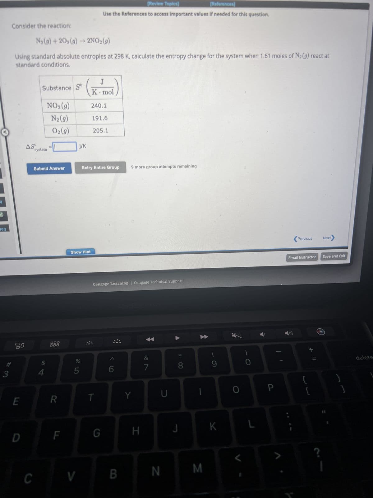 M
req
#
3
Consider the reaction:
N₂(g) +20₂(g) → 2NO₂(g)
Using standard absolute entropies at 298 K, calculate the entropy change for the system when 1.61 moles of N₂ (9) react at
standard conditions.
00
E
D
ASO
Substance S
C
system
Submit Answer
$
NO₂(g)
N₂ (g)
O2(g)
4
T
900
000
R
F
J/K
Show Hint
%
5
V
[Review Topics]
[References]
Use the References to access important values if needed for this question.
J
K. mol
240.1
191.6
205.1
Retry Entire Group
T
Cengage Learning Cengage Technical Support
G
6
9 more group attempts remaining
B
Y
H
&
7
U
N
8
J
M
(
9
K
O
0
L
P
Previous
Email Instructor
+ 11
[
Next
Save and Exit
1
delete