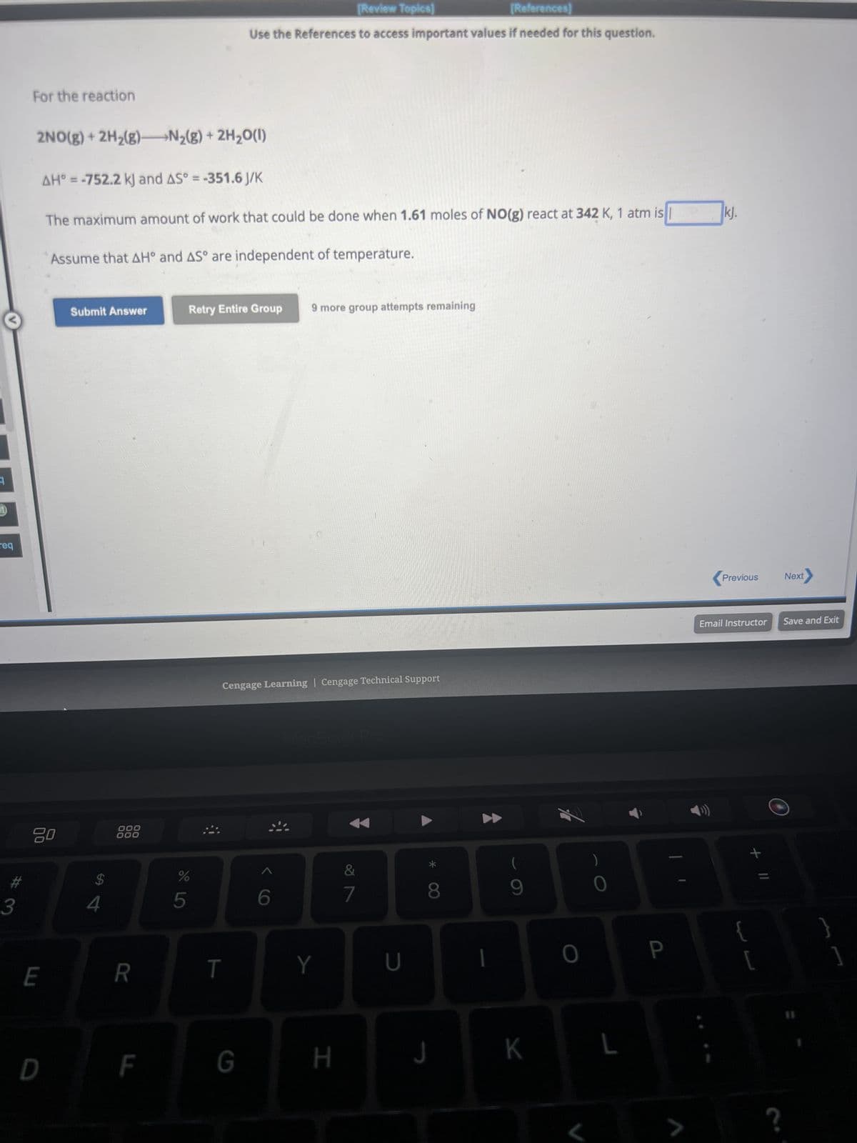 1
req
#
3
For the reaction
2NO(g) + 2H₂(g) N₂(g) + 2H₂O(l)
20
AH° = -752.2 kJ and AS° = -351.6 J/K
The maximum amount of work that could be done when 1.61 moles of NO(g) react at 342 K, 1 atm is
Assume that AH° and AS° are independent of temperature.
E
D
Submit Answer
$
000
000
R
F
do LO
Retry Entire Group
%
5
[Review Topics]
[References]
Use the References to access important values if needed for this question.
T
Cengage Learning Cengage Technical Support
G
9 more group attempts remaining
6
Y
H
7
U
8
J
1
9
K
0
L
P
>
kj.
Previous
Email Instructor
+ 11
{
[
?
Next
Save and Exit
}
]