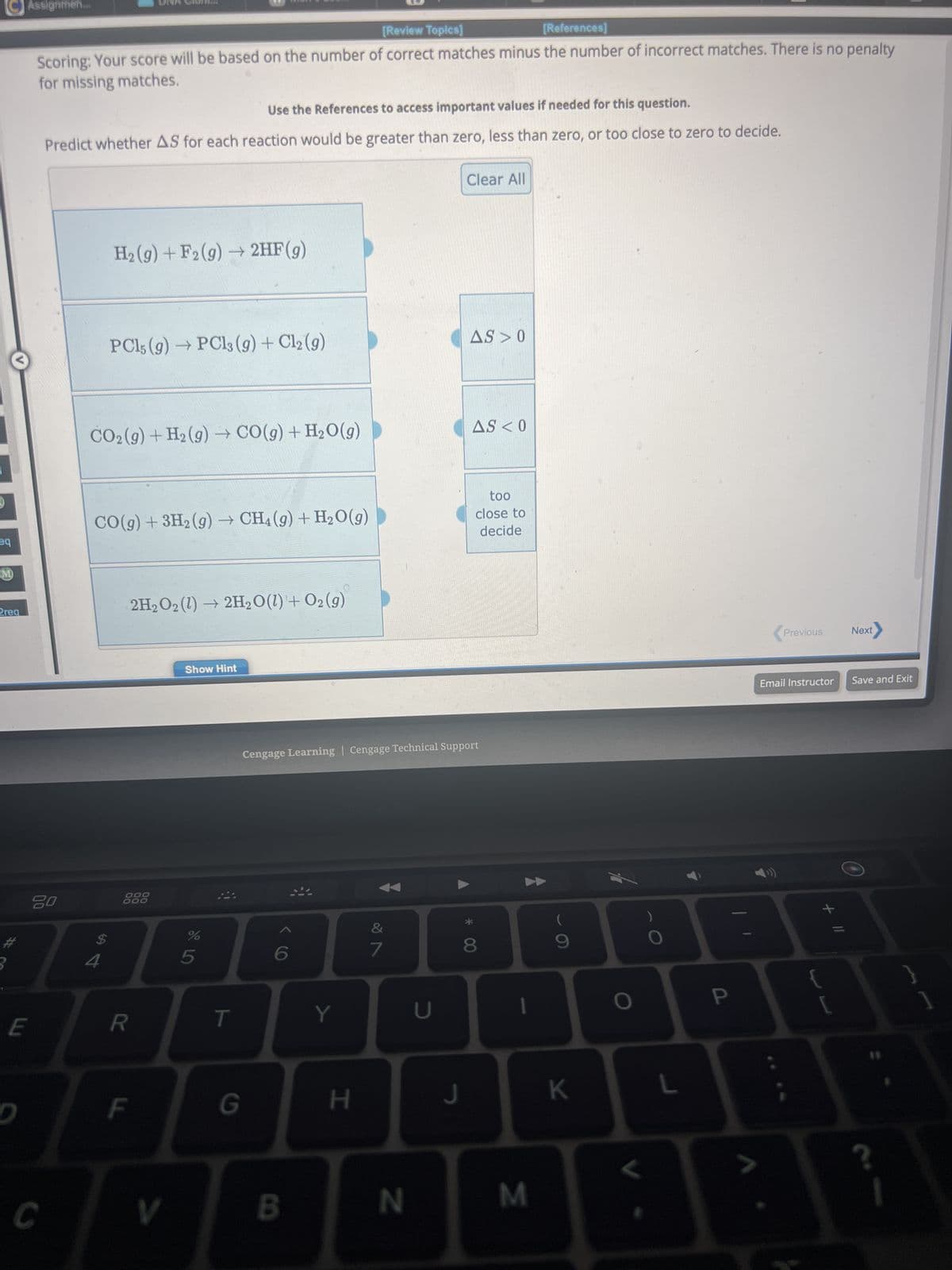 eq
M
2req
#
Assignmen....
E
D
[Review Topics]
[References]
Scoring: Your score will be based on the number of correct matches minus the number of incorrect matches. There is no penalty
for missing matches.
Use the References to access important values if needed for this question.
Predict whether AS for each reaction would be greater than zero, less than zero, or too close to zero to decide.
20
C
H₂(g) + F2 (g) → 2HF(g)
PC15 (9)→ PC13 (g) + Cl2 (9)
CO₂ (g) + H₂(g) → CO(g) + H₂O(g)
$
CO(g) + 3H₂(g) → CH4 (9) + H₂O(g)
000
000
R
2H₂O2(1)→ 2H₂O(l) + O2(g)
F
V
Show Hint
%
5
T
G
B
Y
H
Cengage Learning Cengage Technical Support
&
7
N
U
Clear All
J
AS 0
AS < 0
too
close to
decide
00 *
8
M
(
K
L
P
Previous
Next
Email Instructor Save and Exit
+ 11
?
