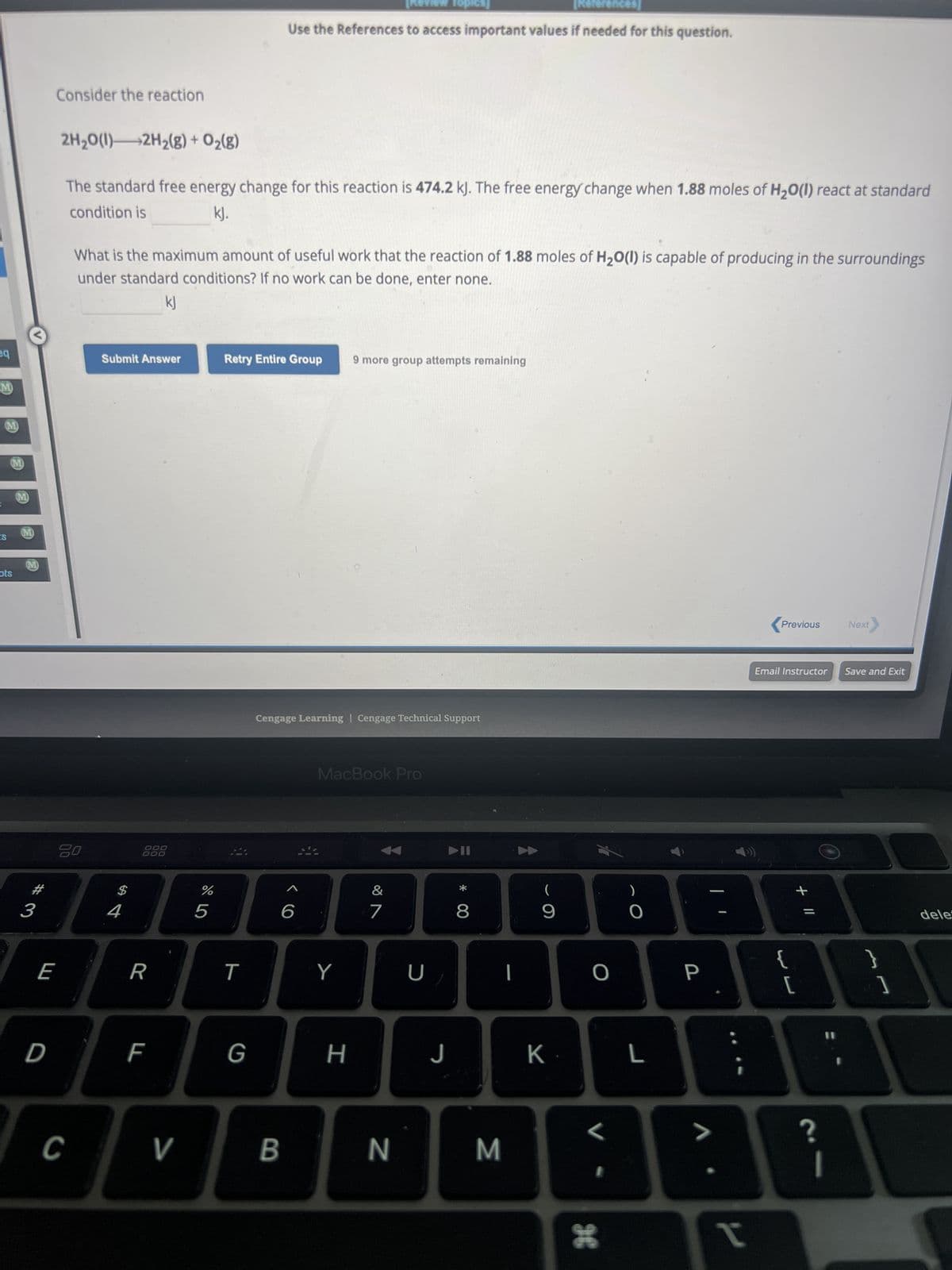 eq
M
M
IS
M
ots
M
M
M
#
3
E
D
Consider the reaction
2H₂O(l) 2H₂(g) + O₂(g)
The standard free energy change for this reaction is 474.2 kJ. The free energy change when 1.88 moles of H₂O(1) react at standard
condition is
kJ.
20
C
What is the maximum amount of useful work that the reaction of 1.88 moles of H₂O(l) is capable of producing in the surroundings
under standard conditions? If no work can be done, enter none.
kJ
Submit Answer
$
4
R
F
>
%
5
T
[References]
Use the References to access important values if needed for this question.
Retry Entire Group 9 more group attempts remaining
G
Cengage Learning Cengage Technical Support
6
B
MacBook Pro
Y
Topics]
H
&
7
N
U
J
▶II
* 00
8
M
I
(
9
K.
O
<
96
)
L
P
V
t
Previous
Email Instructor Save and Exit
{
+ 11
[
Next
?
}
1
dele