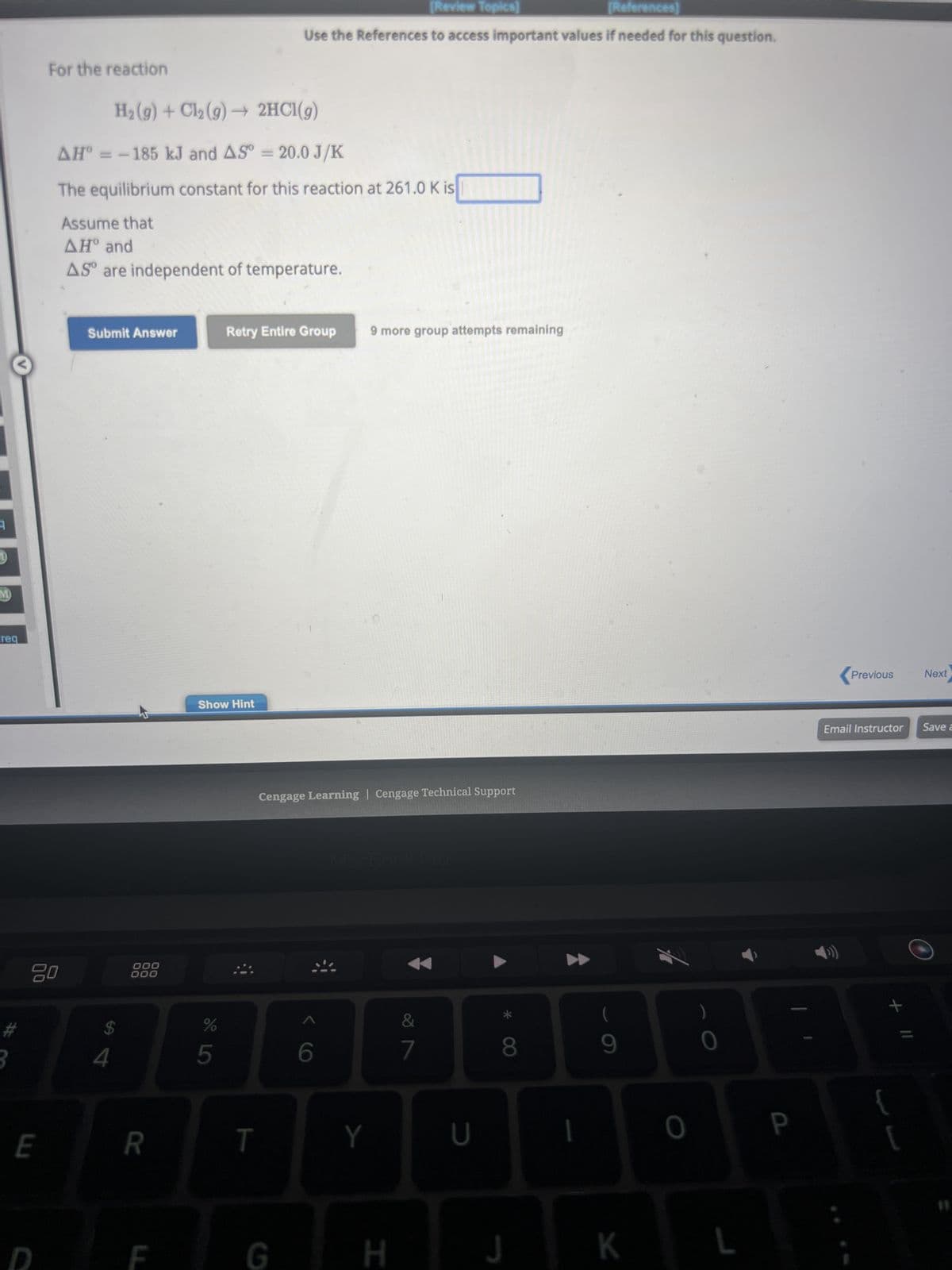 M
req
For the reaction
E
20
H₂(g) + Cl₂(g) → 2HCl(g)
AH = -185 kJ and AS = 20.0 J/K
The equilibrium constant for this reaction at 261.0 K is
Assume that
ΔΗ° and
AS are independent of temperature.
Submit Answer
SA
4
000
000
R
F
Show Hint
DE LO
%
5
Retry Entire Group
[Review Topics]
[References]
Use the References to access important values if needed for this question.
T
G
Cengage Learning Cengage Technical Support
< C
6
9 more group attempts remaining
Y
H
&
7
U
8
J
I
9
K
0
0
P
Previous Next
Email Instructor Save a
+