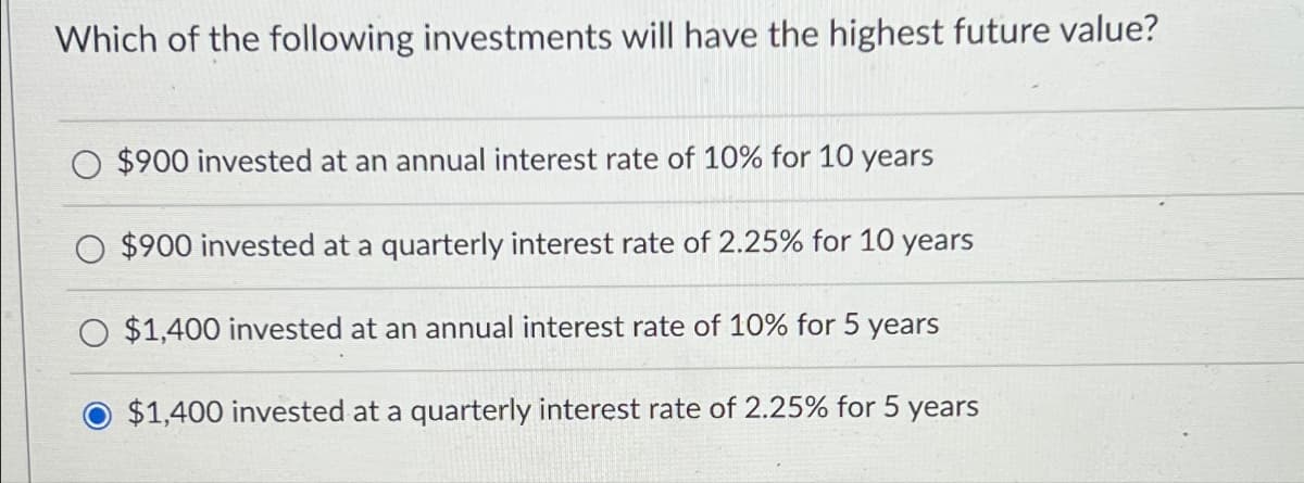 Which of the following investments will have the highest future value?
$900 invested at an annual interest rate of 10% for 10 years
$900 invested at a quarterly interest rate of 2.25% for 10 years
$1,400 invested at an annual interest rate of 10% for 5 years
$1,400 invested at a quarterly interest rate of 2.25% for 5 years