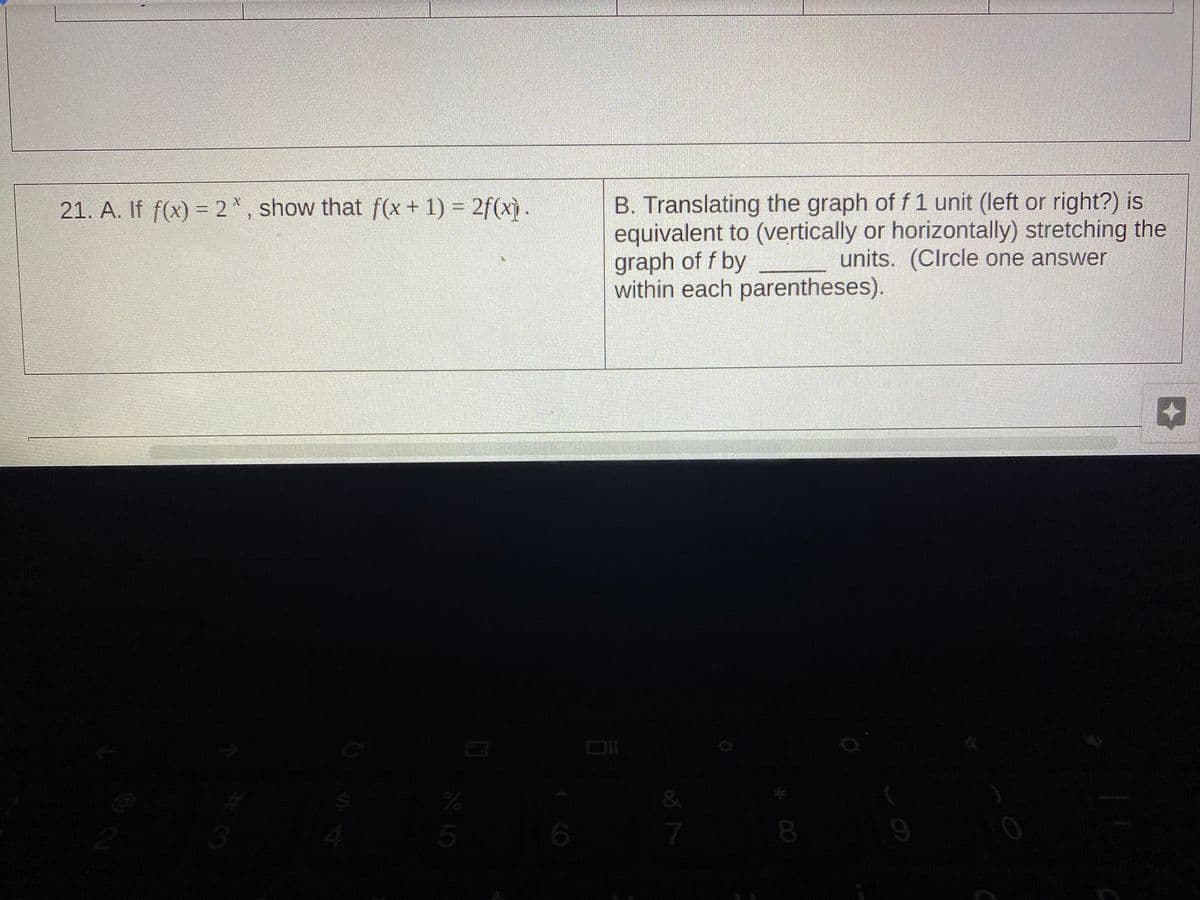 B. Translating the graph of f 1 unit (left or right?) is
equivalent to (vertically or horizontally) stretching the
graph of f by
within each parentheses).
21. A. If f(x) = 2*, show that f(x + 1) = 2f(xỳ .
units. (CIrcle one answer
&
08.
