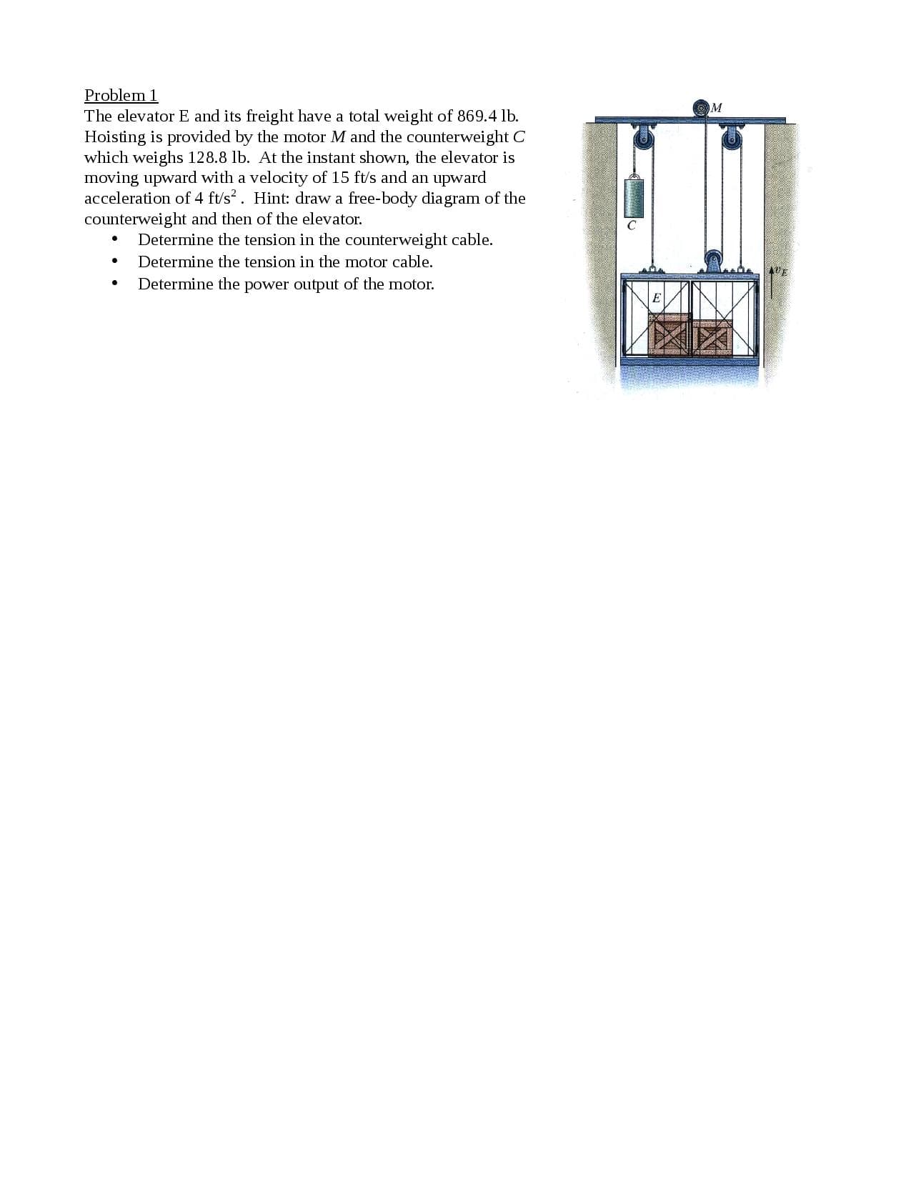 The elevator E and its freight have a total weight of 869.4 lb.
Hoisting is provided by the motor M and the counterweight C
which weighs 128.8 lb. At the instant shown, the elevator is
moving upward with a velocity of 15 ft/s and an upward
acceleration of 4 ft's?. Hint: draw a free-body diagram of the
counterweight and then of the elevator.
• Determine the tension in the counterweight cable.
Determine the tension in the motor cable.
Determine the power output of the motor.
