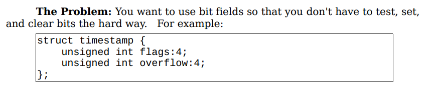 The Problem: You want to use bit fields so that you don't have to test, set,
and clear bits the hard way. For example:
struct timestamp {
};
unsigned int flags:4;
unsigned int overflow: 4;