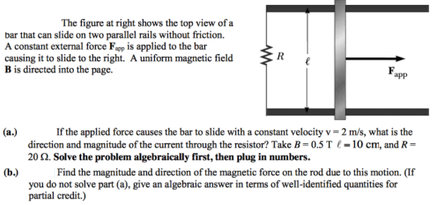 The figure at right shows the top view of a
bar that can slide on two parallel rails without friction.
A constant external force Fapp is applied to the bar
causing it to slide to the right. A uniform magnetic field
B is directed into the page.
R
(a.)
If the applied force causes the bar to slide with a constant velocity v = 2 m/s, what is the
direction and magnitude of the current through the resistor? Take B= 0.5 T l = 10 cm, and R =
20 2. Solve the problem algebraically first, then plug in numbers.
(b.)
| Find the magnitude and direction of the magnetic force on the rod due to this motion. (If
you do not solve part (a), give an algebraic answer in terms of well-identified quantities for
partial credit.)
