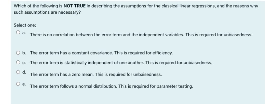 Which of the following is NOT TRUE in describing the assumptions for the classical linear regressions, and the reasons why
such assumptions are necessary?
Select one:
Oa.
There is no correlation between the error term and the independent variables. This is required for unbiasedness.
O b. The error term has a constant covariance. This is required for efficiency.
O c. The error term is statistically independent of one another. This is required for unbiasedness.
d.
The error term has a zero mean. This is required for unbaisedness.
Oe.
The error term follows a normal distribution. This is required for parameter testing.
