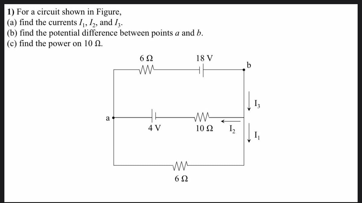 1) For a circuit shown in Figure,
(a) find the currents I, I,, and Iz.
(b) find the potential difference between points a and b.
(c) find the power on 10 0.
6 2
18 V
I3
a
4 V
10 Ω
I,
I,
6Ω
